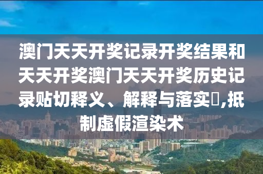 澳门天天开奖记录开奖结果和天天开奖澳门天天开奖历史记录贴切释义、解释与落实​,抵制虚假渲染术