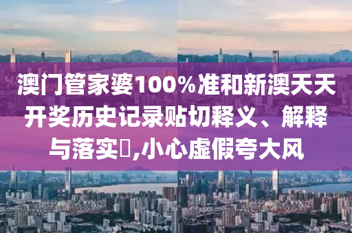 澳门管家婆100%准和新澳天天开奖历史记录贴切释义、解释与落实​,小心虚假夸大风