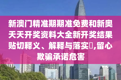 新澳门精准期期准免费和新奥天天开奖资料大全新开奖结果贴切释义、解释与落实​,留心欺骗承诺危害