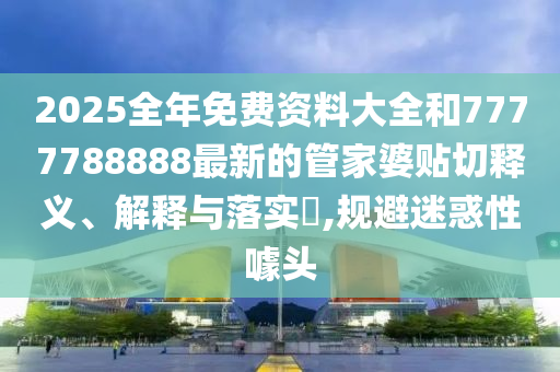 2025全年免费资料大全和7777788888最新的管家婆贴切释义、解释与落实​,规避迷惑性噱头