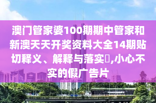 澳门管家婆100期期中管家和新澳天天开奖资料大全14期贴切释义、解释与落实​,小心不实的假广告片