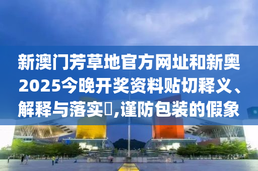 新澳门芳草地官方网址和新奥2025今晚开奖资料贴切释义、解释与落实​,谨防包装的假象