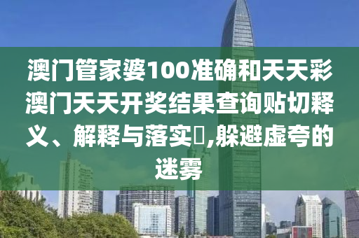 澳门管家婆100准确和天天彩澳门天天开奖结果查询贴切释义、解释与落实​,躲避虚夸的迷雾