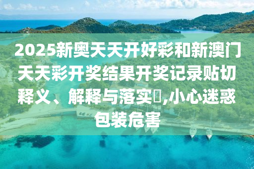 2025新奥天天开好彩和新澳门天天彩开奖结果开奖记录贴切释义、解释与落实​,小心迷惑包装危害