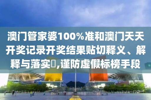 澳门管家婆100%准和澳门天天开奖记录开奖结果贴切释义、解释与落实​,谨防虚假标榜手段