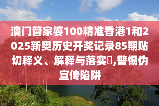 澳门管家婆100精准香港1和2025新奥历史开奖记录85期贴切释义、解释与落实​,警惕伪宣传陷阱