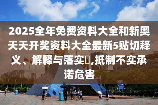 2025全年免费资料大全和新奥天天开奖资料大全最新5贴切释义、解释与落实​,抵制不实承诺危害