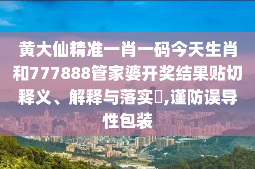 黄大仙精准一肖一码今天生肖和777888管家婆开奖结果贴切释义、解释与落实​,谨防误导性包装