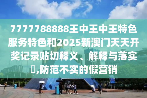 7777788888王中王中王特色服务特色和2025新澳门天天开奖记录贴切释义、解释与落实​,防范不实的假营销