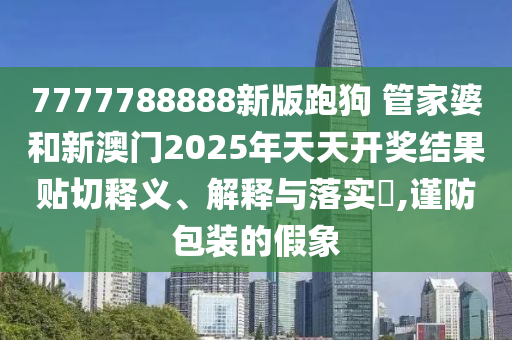 7777788888新版跑狗 管家婆和新澳门2025年天天开奖结果贴切释义、解释与落实​,谨防包装的假象