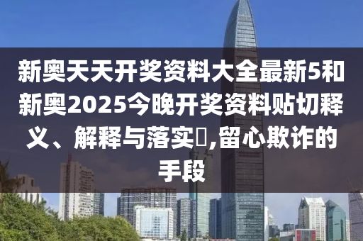 新奥天天开奖资料大全最新5和新奥2025今晚开奖资料贴切释义、解释与落实​,留心欺诈的手段