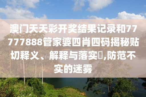 澳门天天彩开奖结果记录和77777888管家婆四肖四码揭秘贴切释义、解释与落实​,防范不实的迷雾