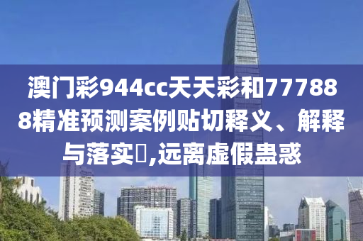 澳门彩944cc天天彩和777888精准预测案例贴切释义、解释与落实​,远离虚假蛊惑