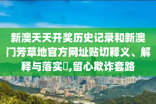 新澳天天开奖历史记录和新澳门芳草地官方网址贴切释义、解释与落实​,留心欺诈套路