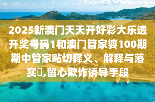 2025新澳门天天开好彩大乐透开奖号码1和澳门管家婆100期期中管家贴切释义、解释与落实​,留心欺诈诱导手段