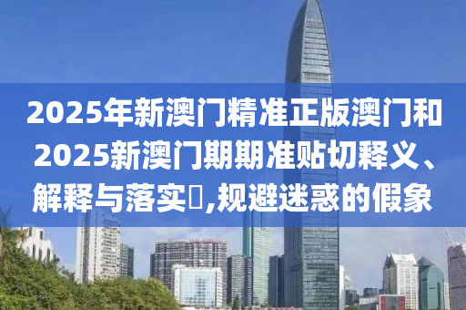 2025年新澳门精准正版澳门和2025新澳门期期准贴切释义、解释与落实​,规避迷惑的假象