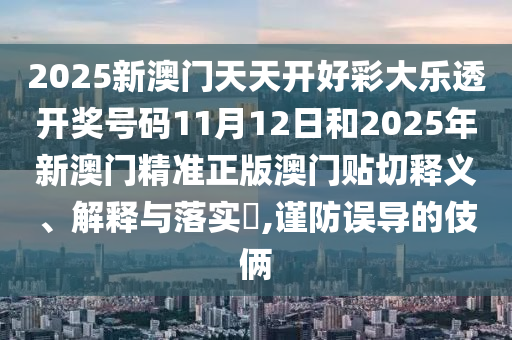 2025新澳门天天开好彩大乐透开奖号码11月12日和2025年新澳门精准正版澳门贴切释义、解释与落实​,谨防误导的伎俩