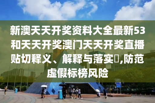 新澳天天开奖资料大全最新53和天天开奖澳门天天开奖直播贴切释义、解释与落实​,防范虚假标榜风险