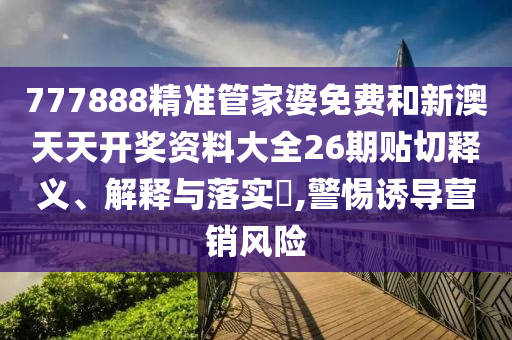 777888精准管家婆免费和新澳天天开奖资料大全26期贴切释义、解释与落实​,警惕诱导营销风险