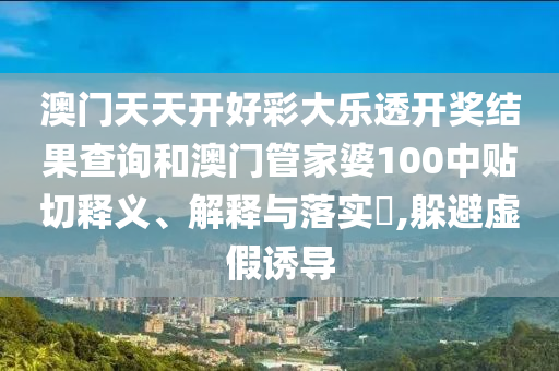 澳门天天开好彩大乐透开奖结果查询和澳门管家婆100中贴切释义、解释与落实​,躲避虚假诱导