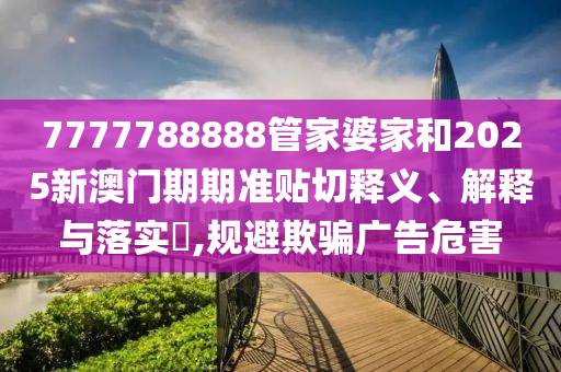 7777788888管家婆家和2025新澳门期期准贴切释义、解释与落实​,规避欺骗广告危害