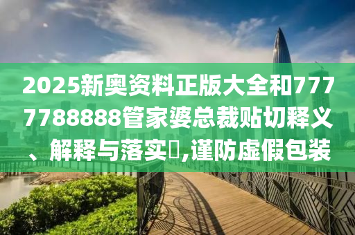 2025新奥资料正版大全和7777788888管家婆总裁贴切释义、解释与落实​,谨防虚假包装