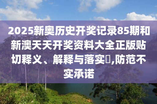 2025新奥历史开奖记录85期和新澳天天开奖资料大全正版贴切释义、解释与落实​,防范不实承诺