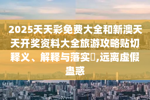 2025天天彩免费大全和新澳天天开奖资料大全旅游攻略贴切释义、解释与落实​,远离虚假蛊惑