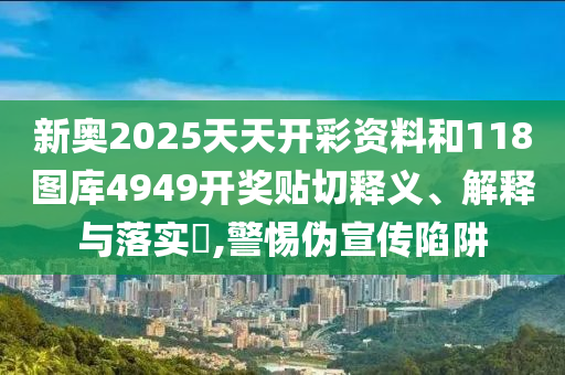 新奥2025天天开彩资料和118图库4949开奖贴切释义、解释与落实​,警惕伪宣传陷阱