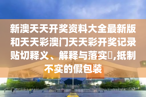 新澳天天开奖资料大全最新版和天天彩澳门天天彩开奖记录贴切释义、解释与落实​,抵制不实的假包装