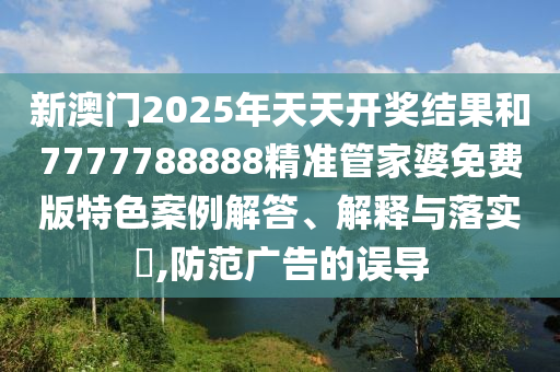 新澳门2025年天天开奖结果和7777788888精准管家婆免费版特色案例解答、解释与落实​,防范广告的误导