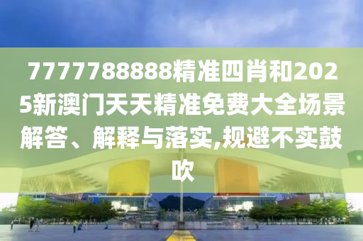 7777788888精准四肖和2025新澳门天天精准免费大全场景解答、解释与落实,规避不实鼓吹