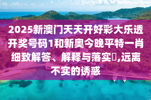 2025新澳门天天开好彩大乐透开奖号码1和新奥今晚平特一肖细致解答、解释与落实​,远离不实的诱惑