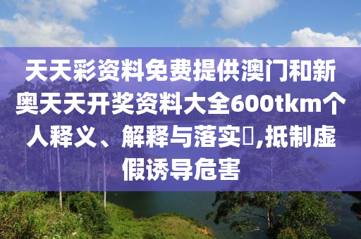 天天彩资料免费提供澳门和新奥天天开奖资料大全600tkm个人释义、解释与落实​,抵制虚假诱导危害