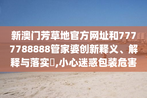新澳门芳草地官方网址和7777788888管家婆创新释义、解释与落实​,小心迷惑包装危害