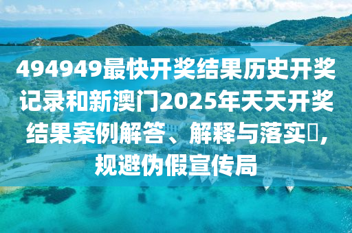 494949最快开奖结果历史开奖记录和新澳门2025年天天开奖结果案例解答、解释与落实​,规避伪假宣传局