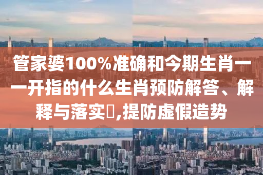 管家婆100%准确和今期生肖一一开指的什么生肖预防解答、解释与落实​,提防虚假造势
