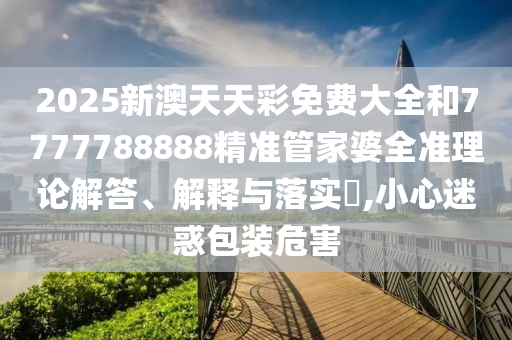2025新澳天天彩免费大全和7777788888精准管家婆全准理论解答、解释与落实​,小心迷惑包装危害