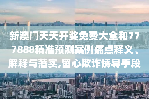 新澳门天天开奖免费大全和777888精准预测案例痛点释义、解释与落实,留心欺诈诱导手段