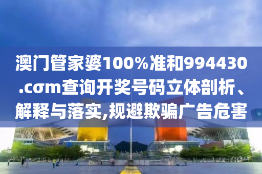 澳门管家婆100%准和994430.cσm查询开奖号码立体剖析、解释与落实,规避欺骗广告危害