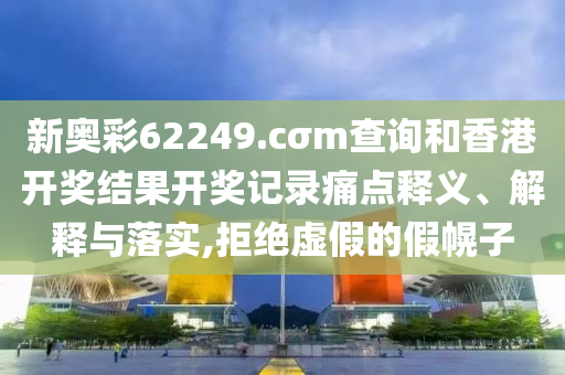新奥彩62249.cσm查询和香港开奖结果开奖记录痛点释义、解释与落实,拒绝虚假的假幌子