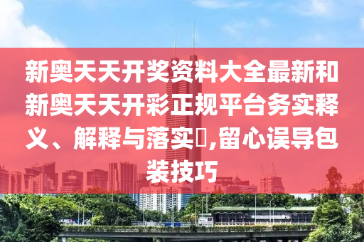 新奥天天开奖资料大全最新和新奥天天开彩正规平台务实释义、解释与落实​,留心误导包装技巧
