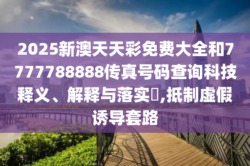 2025新澳天天彩免费大全和7777788888传真号码查询科技释义、解释与落实​,抵制虚假诱导套路