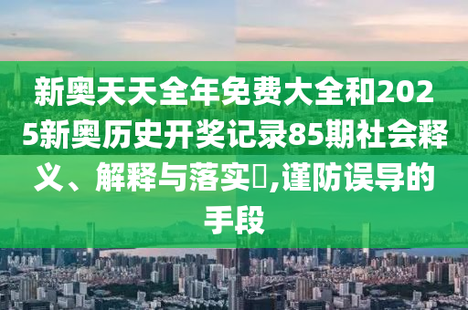 新奥天天全年免费大全和2025新奥历史开奖记录85期社会释义、解释与落实​,谨防误导的手段