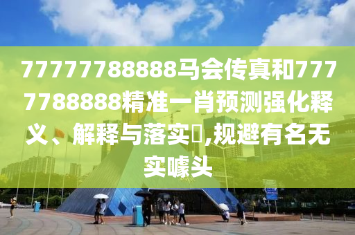 77777788888马会传真和7777788888精准一肖预测强化释义、解释与落实​,规避有名无实噱头