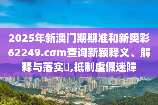 2025年新澳门期期准和新奥彩62249.cσm查询新颖释义、解释与落实​,抵制虚假迷障