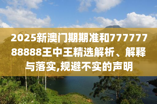 2025新澳门期期准和77777788888王中王精选解析、解释与落实,规避不实的声明