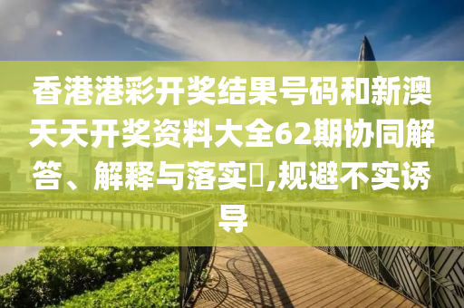 香港港彩开奖结果号码和新澳天天开奖资料大全62期协同解答、解释与落实​,规避不实诱导