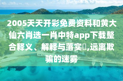 2005天天开彩免费资料和黄大仙六肖选一肖中特app下载整合释义、解释与落实​,远离欺骗的迷雾