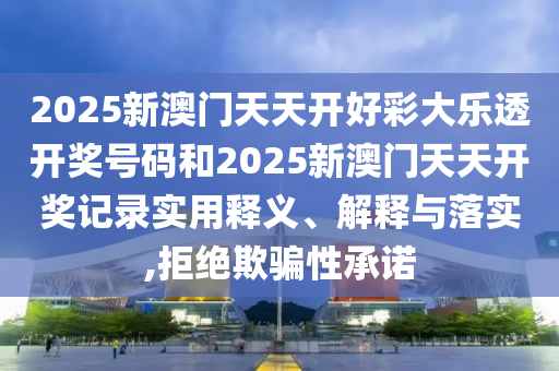 2025新澳门天天开好彩大乐透开奖号码和2025新澳门天天开奖记录实用释义、解释与落实,拒绝欺骗性承诺